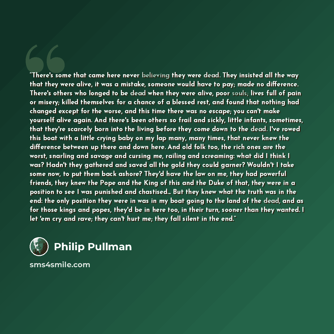 “There's some that came here never believing they were dead. They insisted all the way that they were alive, it was a mistake, someone would have to pay; made no difference. There's others who longed to be dead when they were alive, poor souls; lives full of pain or misery; killed themselves for a…” quote by Philip Pullman