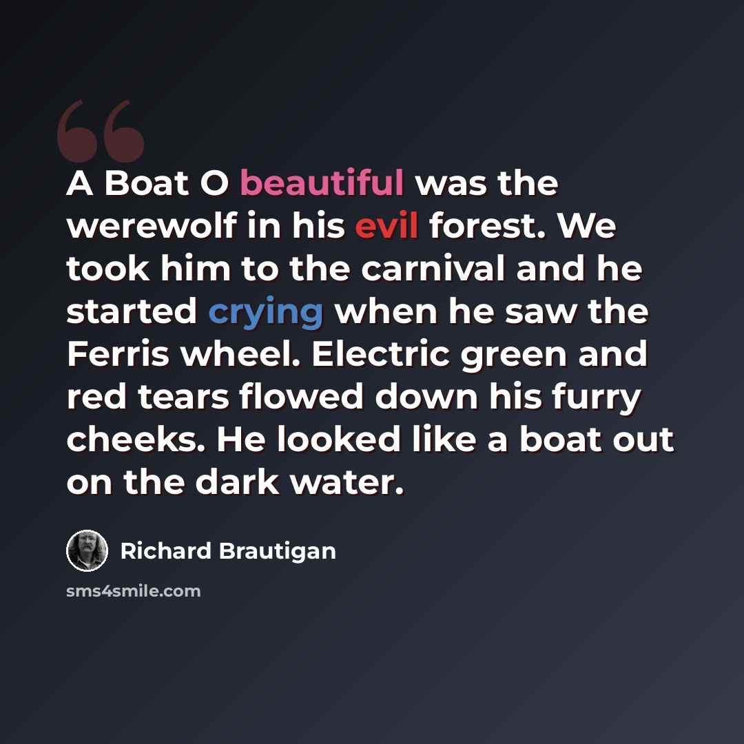 “A Boat O beautiful was the werewolf in his evil forest. We took him to the carnival and he started crying when he saw the Ferris wheel. Electric green and red tears flowed down his furry cheeks. He looked like a boat out on the dark water.” quote by Richard Brautigan