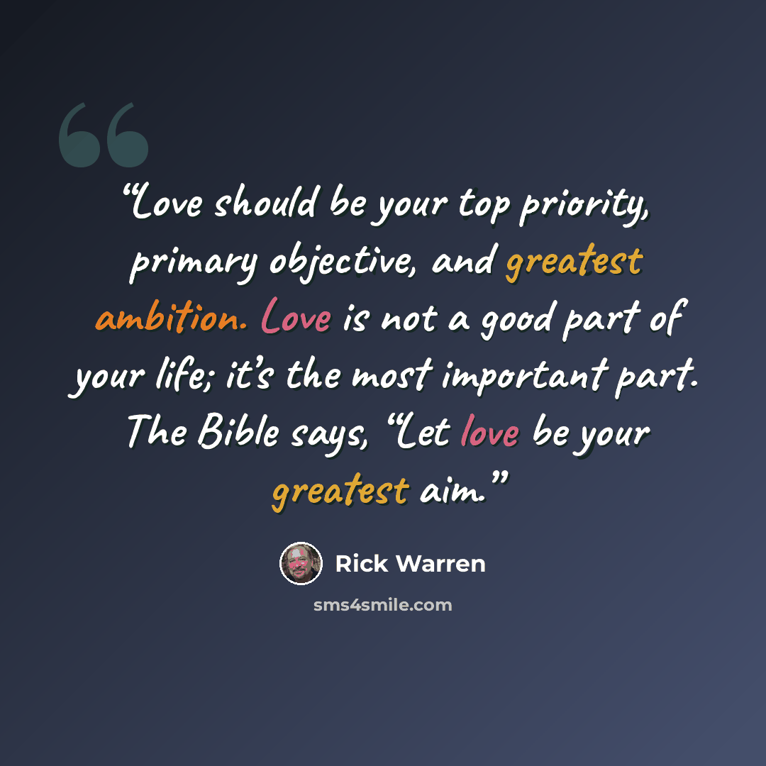 “Love should be your top priority, primary objective, and greatest ambition. Love is not a good part of your life; it’s the most important part. The Bible says, “Let love be your greatest aim.” quote by Rick Warren