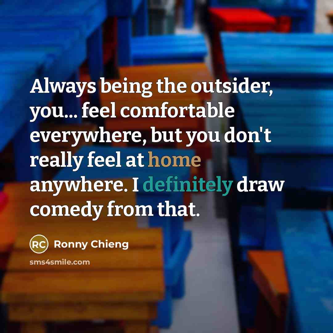 “Always being the outsider, you... feel comfortable everywhere, but you don't really feel at home anywhere. I definitely draw comedy from that.” quote by Ronny Chieng
