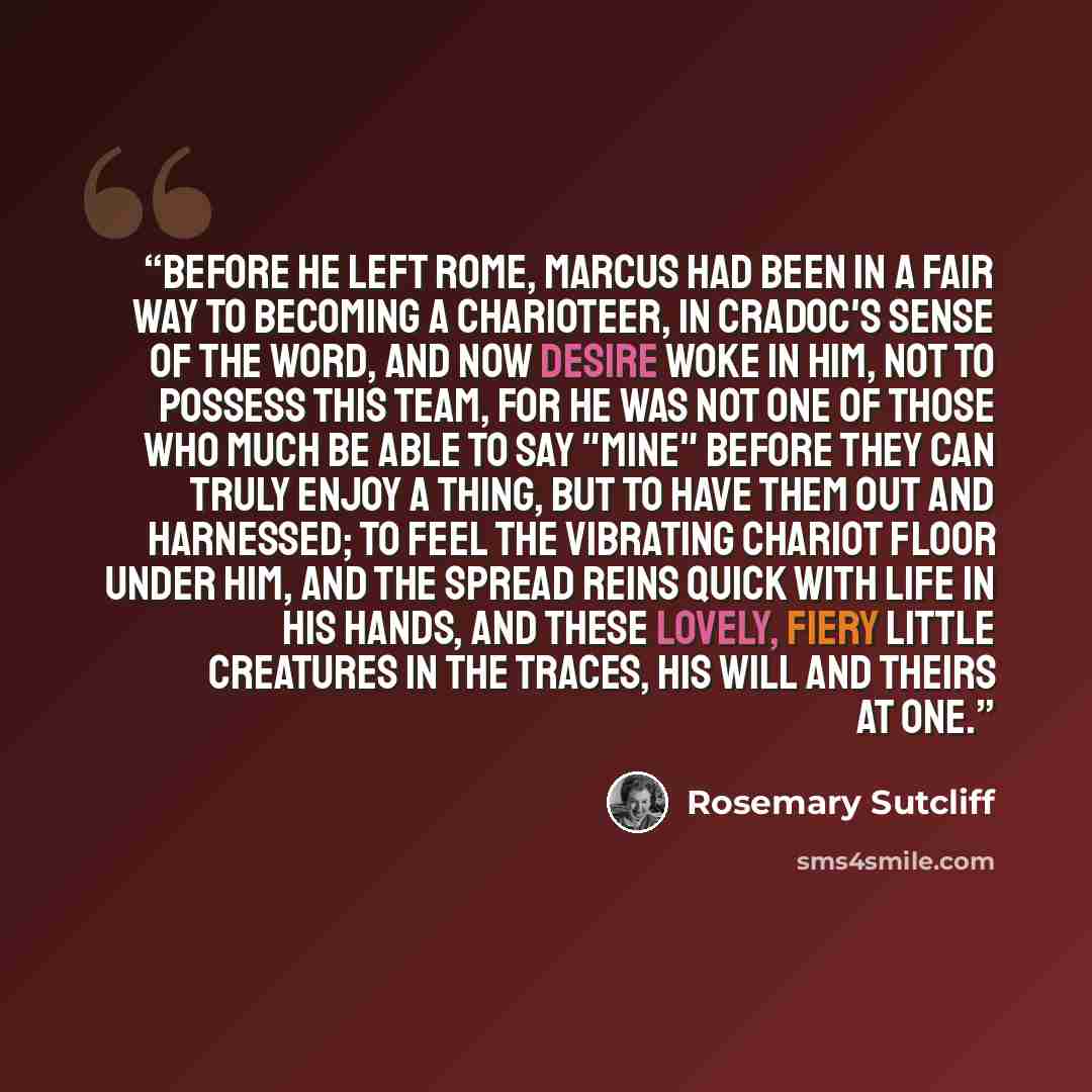 “Before he left Rome, Marcus had been in a fair way to becoming a charioteer, in Cradoc's sense of the word, and now desire woke in him, not to possess this team, for he was not one of those who much be able to say "Mine" before they can truly enjoy a thing, but to have them out and harnessed; to…” quote by Rosemary Sutcliff