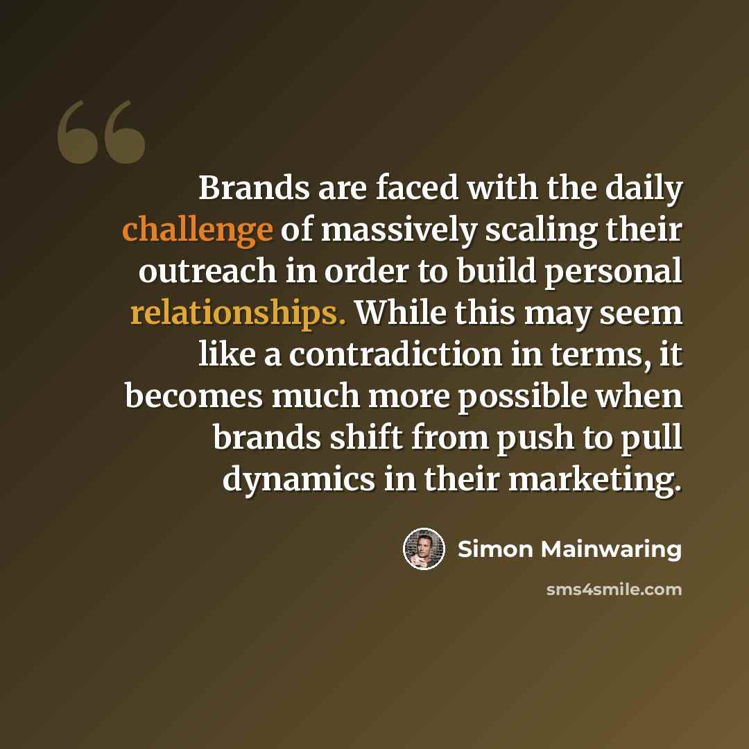 “Brands are faced with the daily challenge of massively scaling their outreach in order to build personal relationships. While this may seem like a contradiction in terms, it becomes much more possible when brands shift from push to pull dynamics in their marketing.” quote by Simon Mainwaring