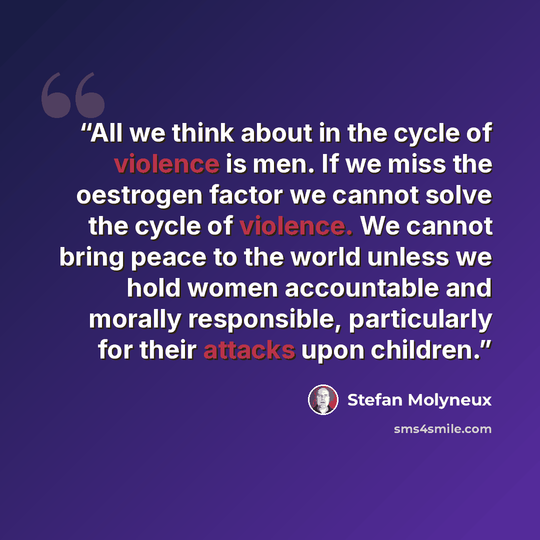 “All we think about in the cycle of violence is men. If we miss the oestrogen factor we cannot solve the cycle of violence. We cannot bring peace to the world unless we hold women accountable and morally responsible, particularly for their attacks upon children.” quote by Stefan Molyneux