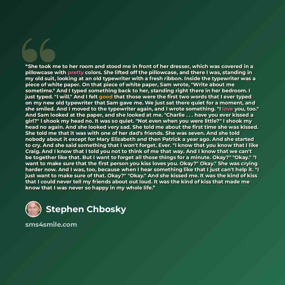 “She took me to her room and stood me in front of her dresser, which was covered in a pillowcase with pretty colors. She lifted off the pillowcase, and there I was, standing in my old suit, looking at an old typewriter with a fresh ribbon. Inside the typewriter was a piece of white paper. On that…” quote by Stephen Chbosky