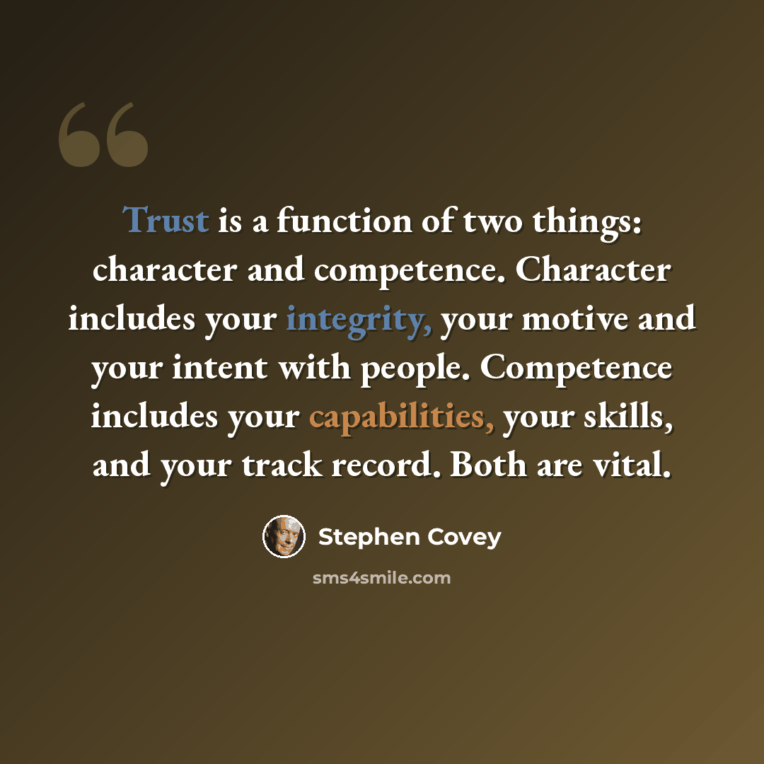 “Trust is a function of two things: character and competence. Character includes your integrity, your motive and your intent with people. Competence includes your capabilities, your skills, and your track record. Both are vital.” quote by Stephen Covey