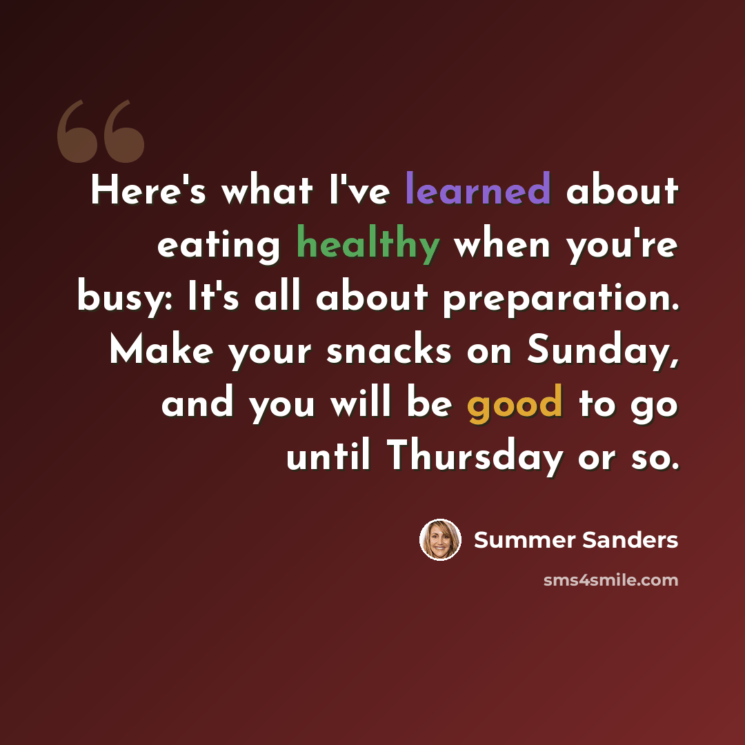 “Here's what I've learned about eating healthy when you're busy: It's all about preparation. Make your snacks on Sunday, and you will be good to go until Thursday or so.” quote by Summer Sanders