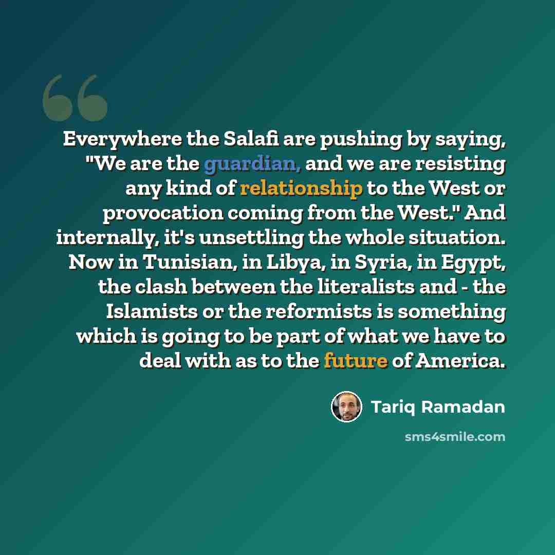 “Everywhere the Salafi are pushing by saying, "We are the guardian, and we are resisting any kind of relationship to the West or provocation coming from the West." And internally, it's unsettling the whole situation. Now in Tunisian, in Libya, in Syria, in Egypt, the clash between the literalists…” quote by Tariq Ramadan