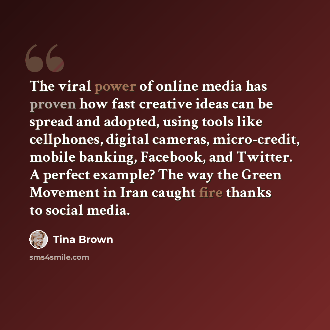 “The viral power of online media has proven how fast creative ideas can be spread and adopted, using tools like cellphones, digital cameras, micro-credit, mobile banking, Facebook, and Twitter. A perfect example? The way the Green Movement in Iran caught fire thanks to social media.” quote by Tina Brown