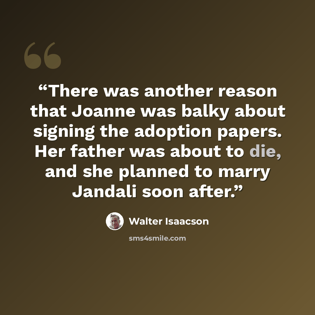 “There was another reason that Joanne was balky about signing the adoption papers. Her father was about to die, and she planned to marry Jandali soon after.” quote by Walter Isaacson