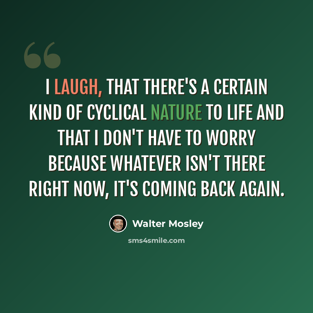 “I laugh, that there's a certain kind of cyclical nature to life and that I don't have to worry because whatever isn't there right now, it's coming back again.” quote by Walter Mosley