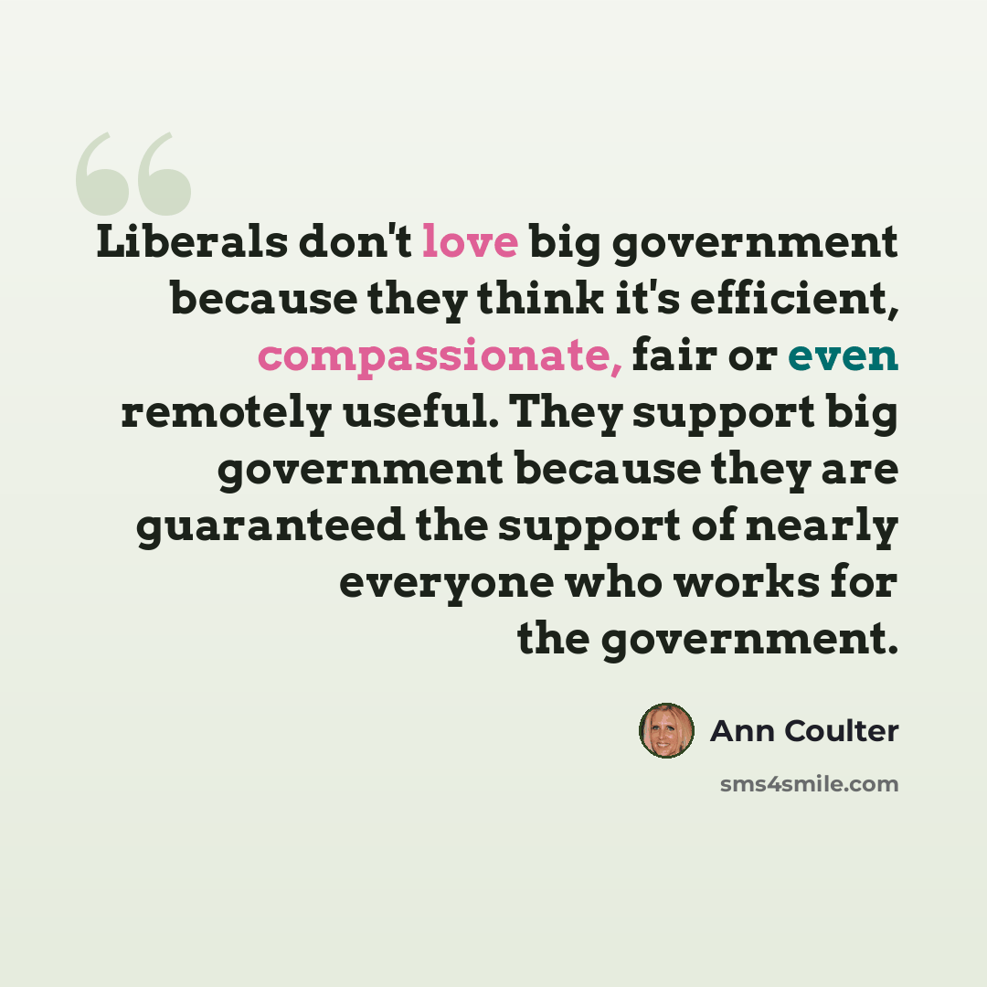 “Liberals don't love big government because they think it's efficient, compassionate, fair or even remotely useful. They support big government because they are guaranteed the support of nearly everyone who works for the government.” quote by Ann Coulter