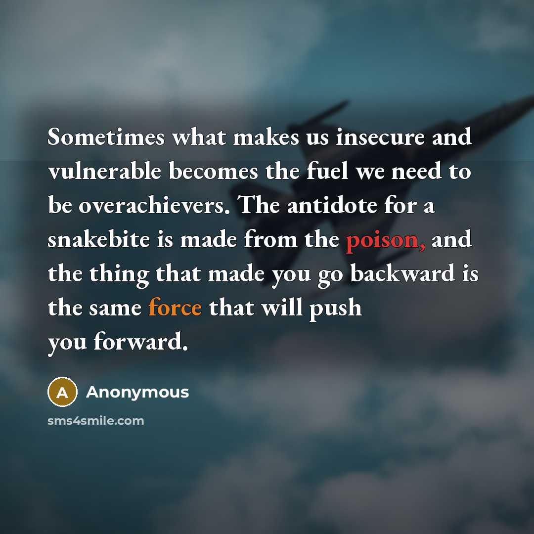 “Sometimes what makes us insecure and vulnerable becomes the fuel we need to be overachievers. The antidote for a snakebite is made from the poison, and the thing that made you go backward is the same force that will push you forward.” quote by Anonymous