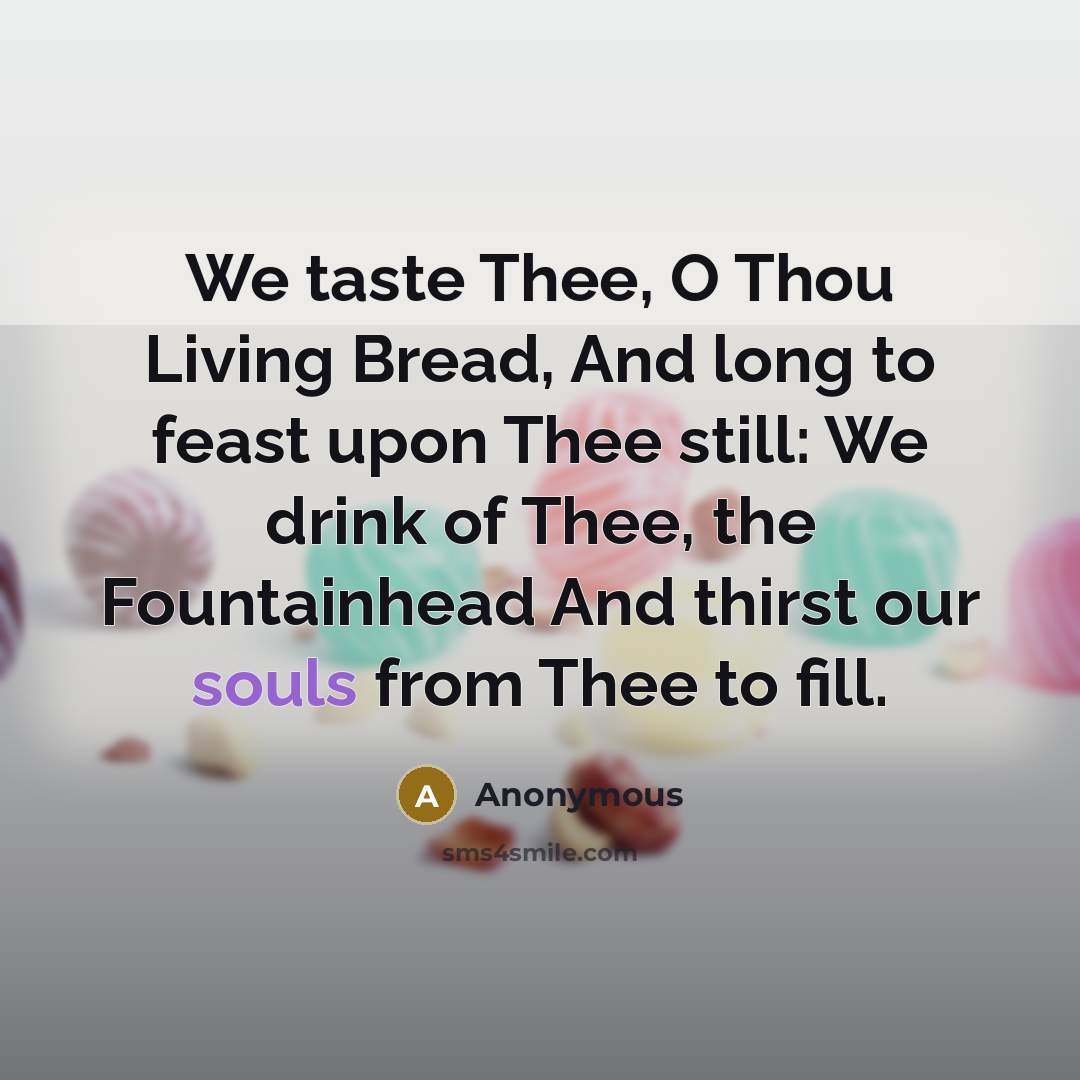 “We taste Thee, O Thou Living Bread, And long to feast upon Thee still: We drink of Thee, the Fountainhead And thirst our souls from Thee to fill.” quote by Anonymous