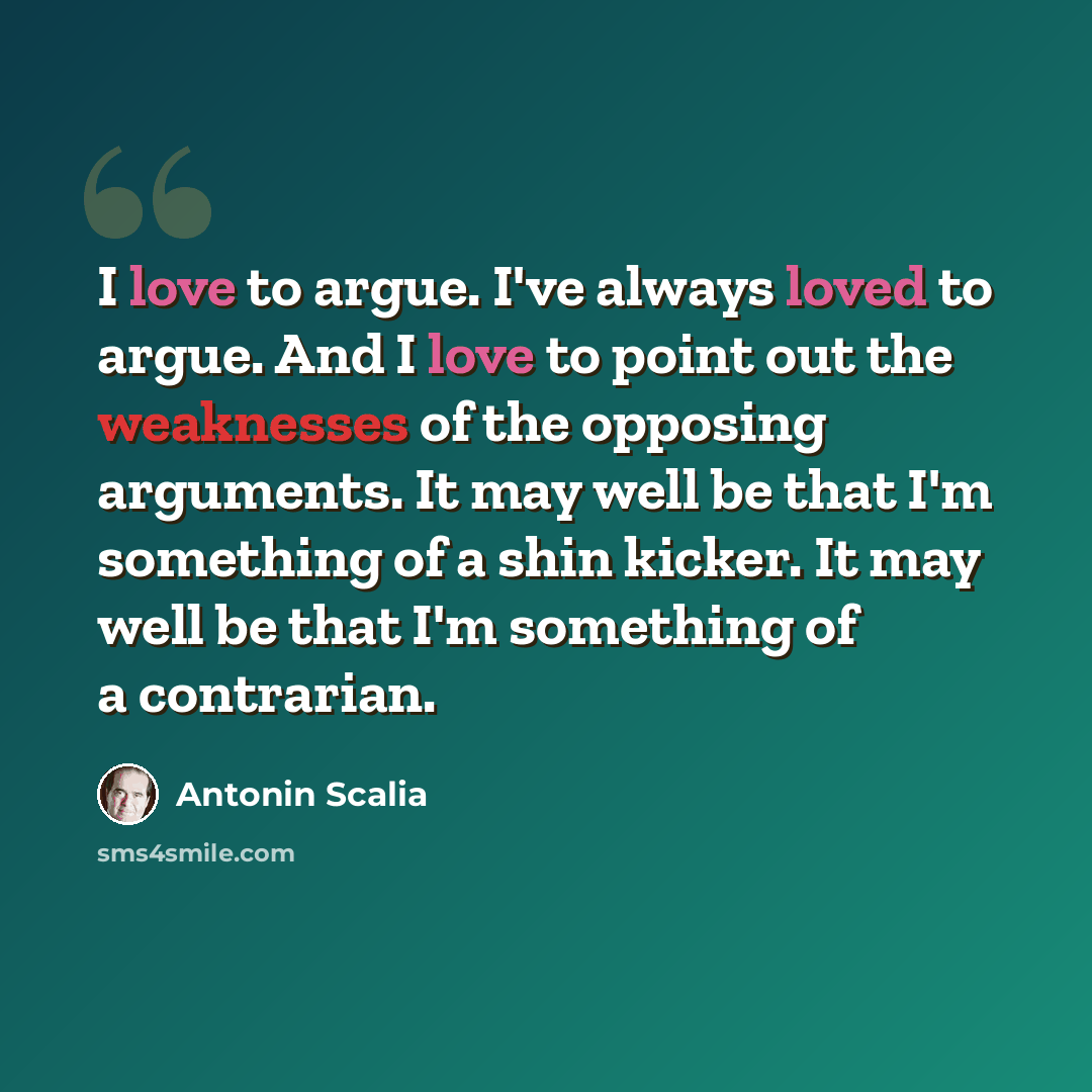 “I love to argue. I've always loved to argue. And I love to point out the weaknesses of the opposing arguments. It may well be that I'm something of a shin kicker. It may well be that I'm something of a contrarian.” quote by Antonin Scalia