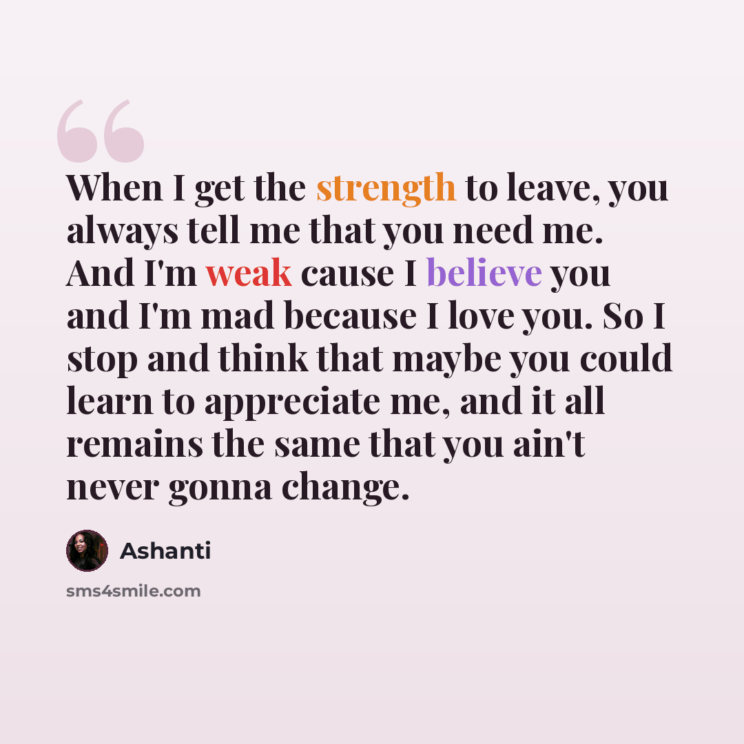 “When I get the strength to leave, you always tell me that you need me. And I'm weak cause I believe you and I'm mad because I love you. So I stop and think that maybe you could learn to appreciate me, and it all remains the same that you ain't never gonna change.” quote by Ashanti