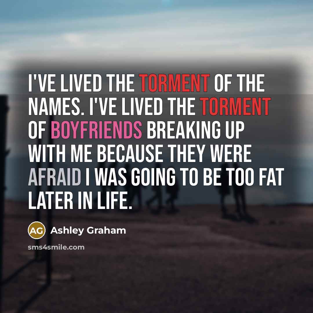 “I've lived the torment of the names. I've lived the torment of boyfriends breaking up with me because they were afraid I was going to be too fat later in life.” quote by Ashley Graham