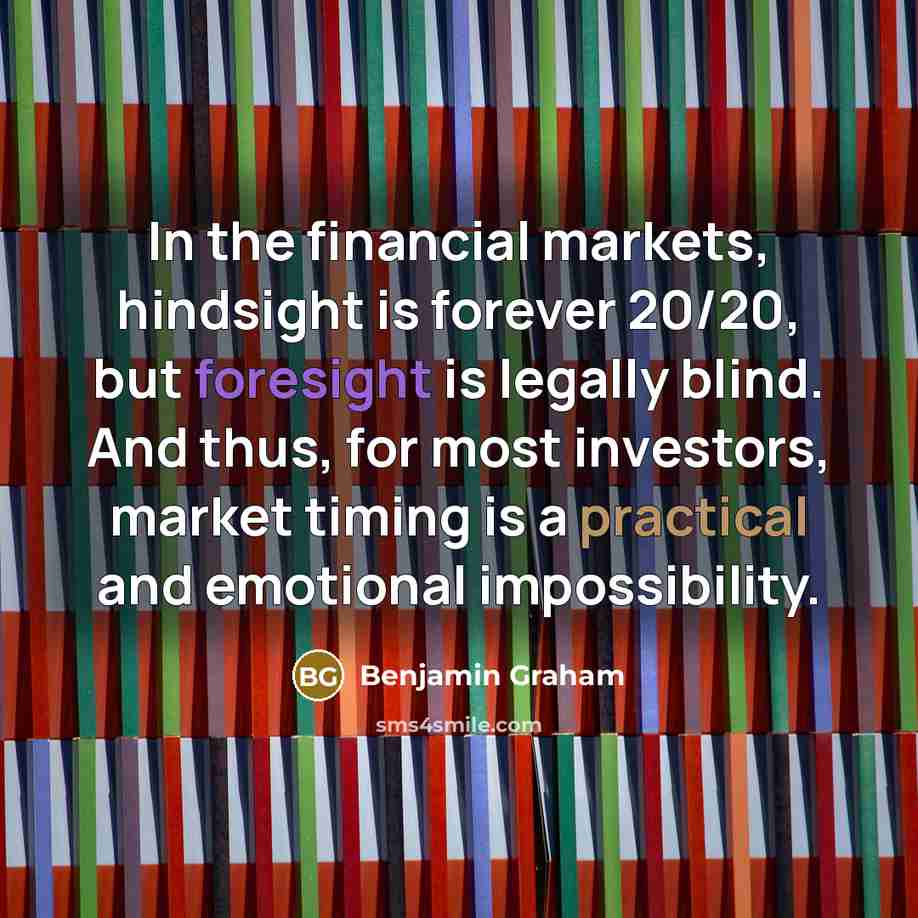 “In the financial markets, hindsight is forever 20/20, but foresight is legally blind. And thus, for most investors, market timing is a practical and emotional impossibility.” quote by Benjamin Graham