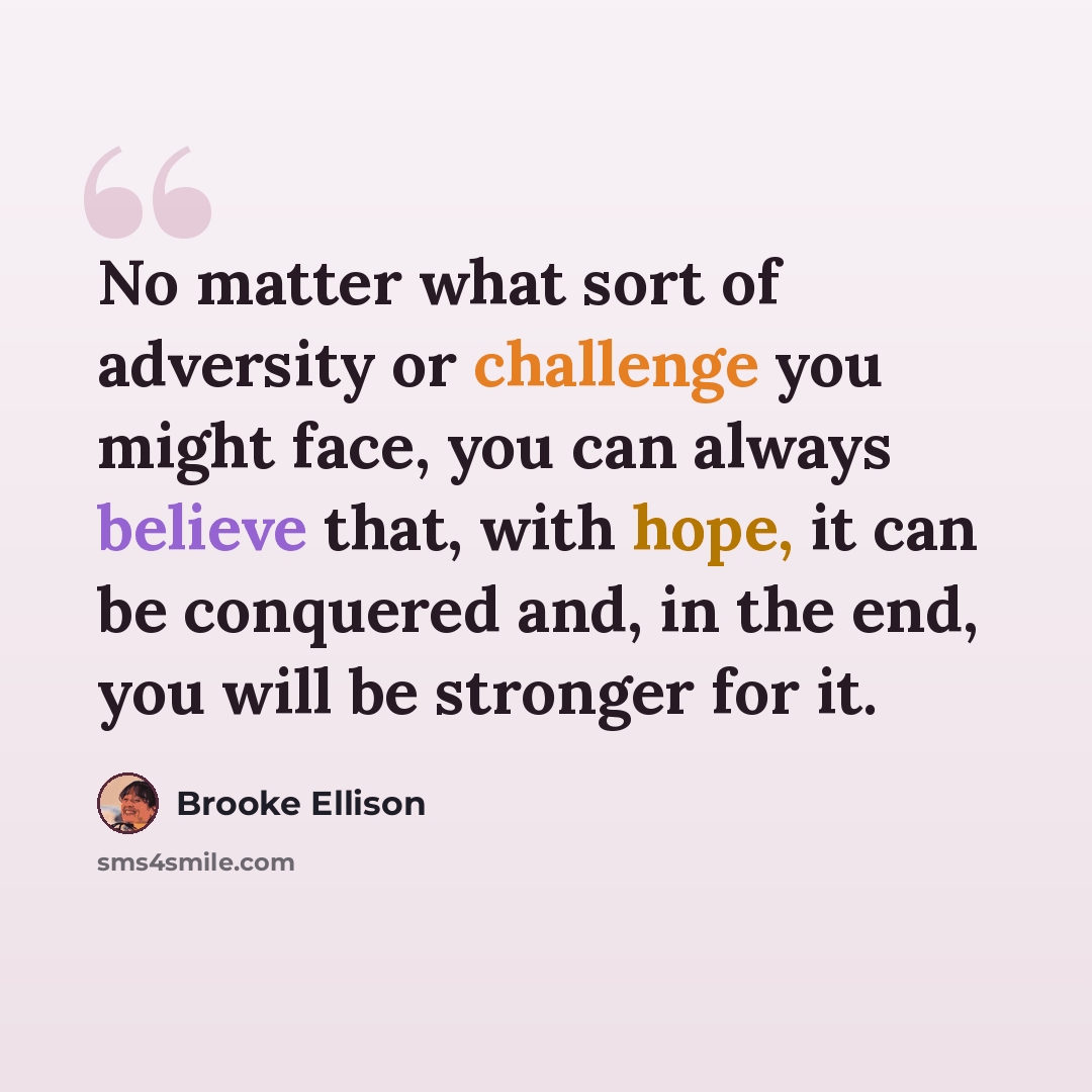 “No matter what sort of adversity or challenge you might face, you can always believe that, with hope, it can be conquered and, in the end, you will be stronger for it.” quote by Brooke Ellison