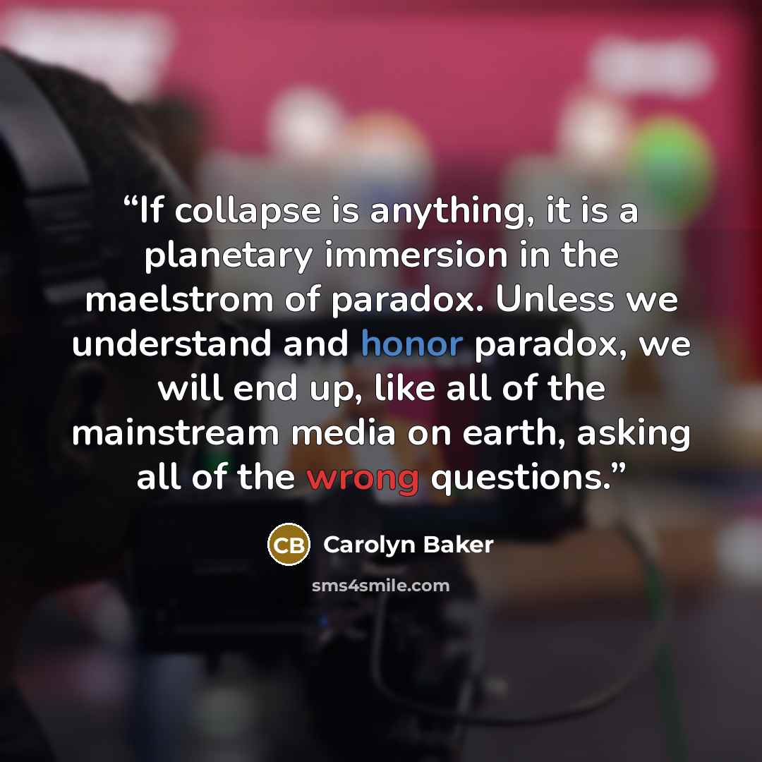 “If collapse is anything, it is a planetary immersion in the maelstrom of paradox. Unless we understand and honor paradox, we will end up, like all of the mainstream media on earth, asking all of the wrong questions.” quote by Carolyn Baker