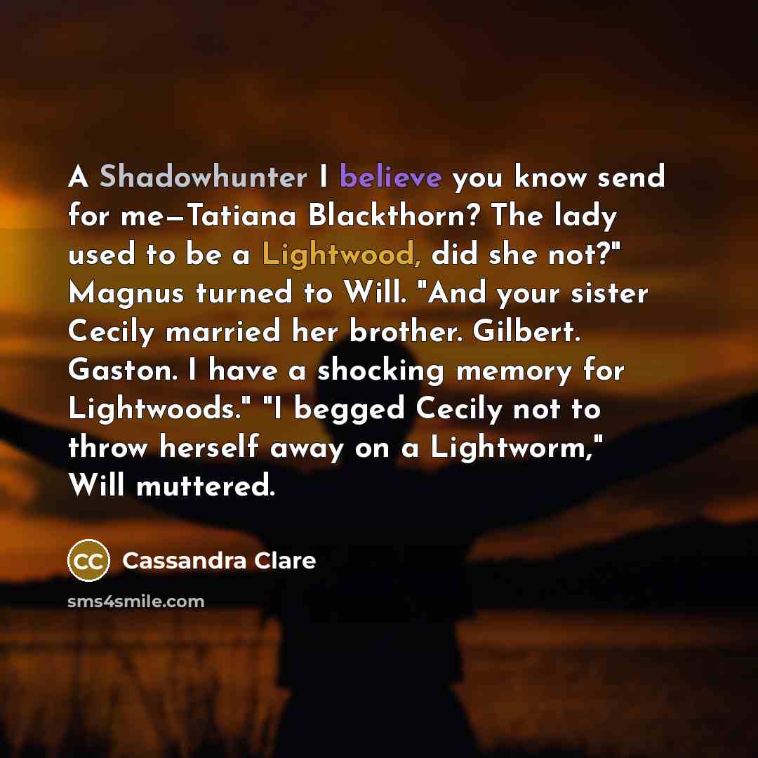 “A Shadowhunter I believe you know send for me—Tatiana Blackthorn? The lady used to be a Lightwood, did she not?" Magnus turned to Will. "And your sister Cecily married her brother. Gilbert. Gaston. I have a shocking memory for Lightwoods." "I begged Cecily not to throw herself away on a…” quote by Cassandra Clare