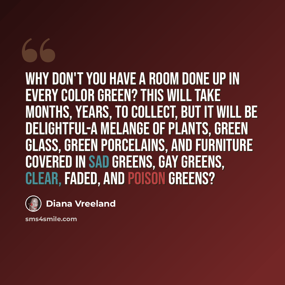 “Why don't you have a room done up in every color green? This will take months, years, to collect, but it will be delightful-a melange of plants, green glass, green porcelains, and furniture covered in sad greens, gay greens, clear, faded, and poison greens?” quote by Diana Vreeland
