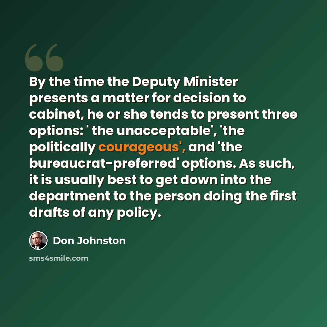 “By the time the Deputy Minister presents a matter for decision to cabinet, he or she tends to present three options: ' the unacceptable', 'the politically courageous', and 'the bureaucrat-preferred' options. As such, it is usually best to get down into the department to the person doing the first…” quote by Don Johnston