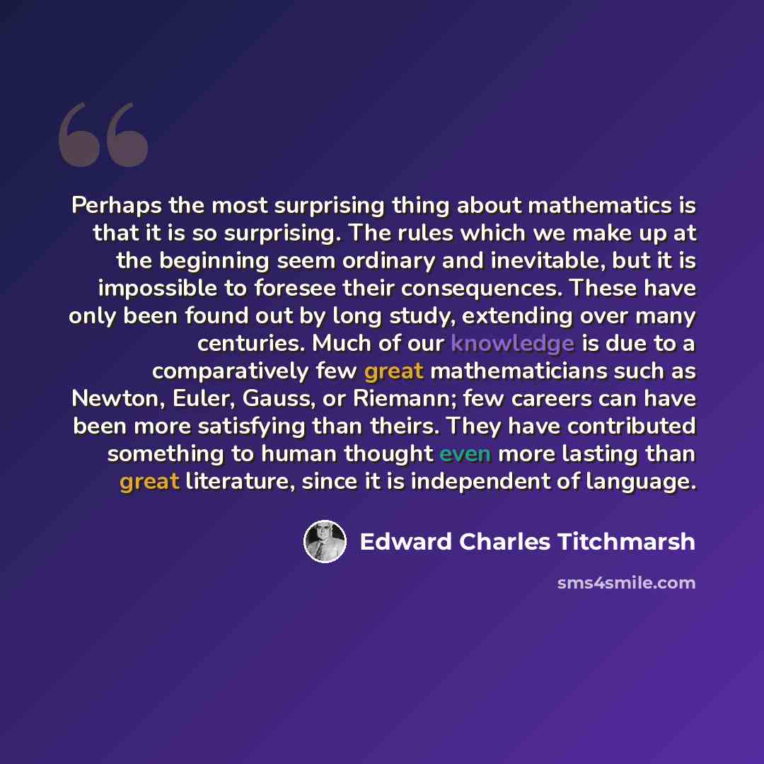 “Perhaps the most surprising thing about mathematics is that it is so surprising. The rules which we make up at the beginning seem ordinary and inevitable, but it is impossible to foresee their consequences. These have only been found out by long study, extending over many centuries. Much of our…” quote by Edward Charles Titchmarsh