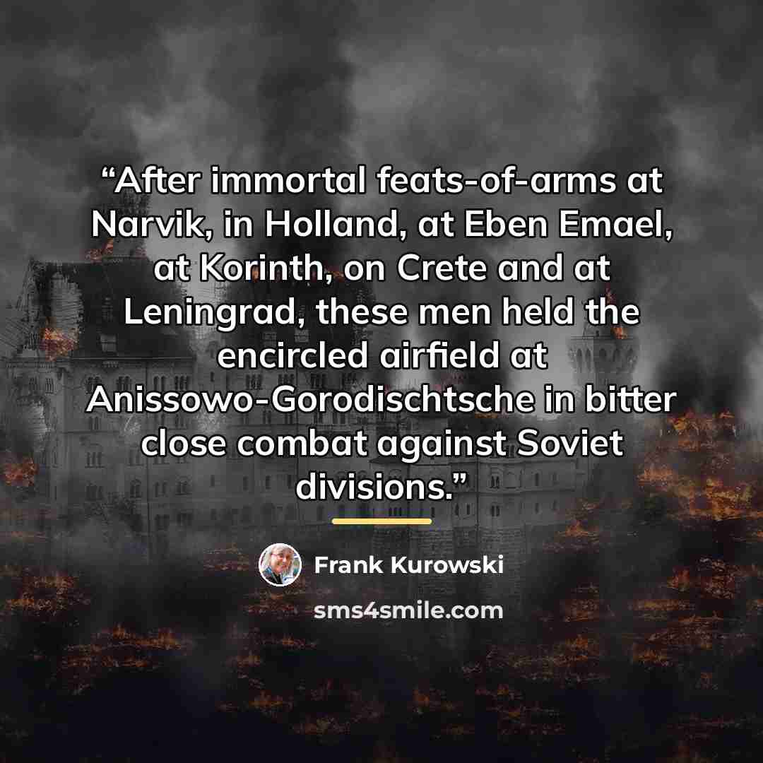 “After immortal feats-of-arms at Narvik, in Holland, at Eben Emael, at Korinth, on Crete and at Leningrad, these men held the encircled airfield at Anissowo-Gorodischtsche in bitter close combat against Soviet divisions.” quote by Frank Kurowski