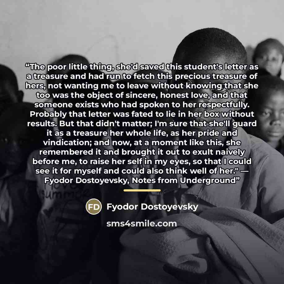 “The poor little thing, she'd saved this student's letter as a treasure and had run to fetch this precious treasure of hers, not wanting me to leave without knowing that she too was the object of sincere, honest love, and that someone exists who had spoken to her respectfully. Probably that letter…” quote by Fyodor Dostoyevsky