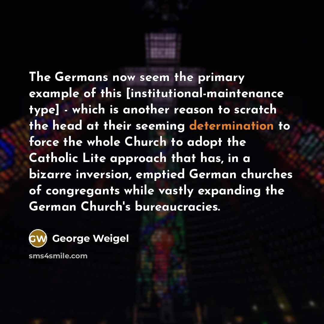 “The Germans now seem the primary example of this [institutional-maintenance type] - which is another reason to scratch the head at their seeming determination to force the whole Church to adopt the Catholic Lite approach that has, in a bizarre inversion, emptied German churches of congregants…” quote by George Weigel