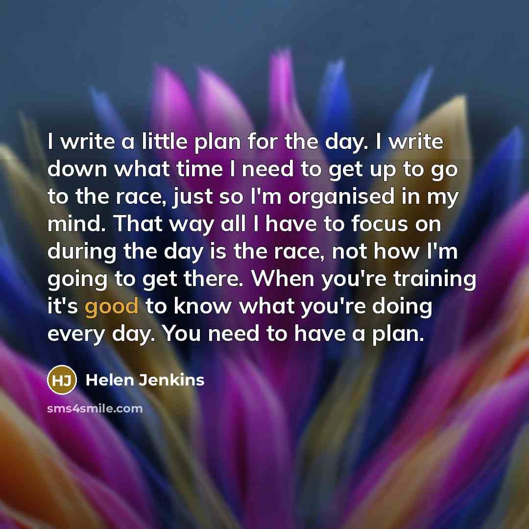 “I write a little plan for the day. I write down what time I need to get up to go to the race, just so I'm organised in my mind. That way all I have to focus on during the day is the race, not how I'm going to get there. When you're training it's good to know what you're doing every day. You need…” quote by Helen Jenkins