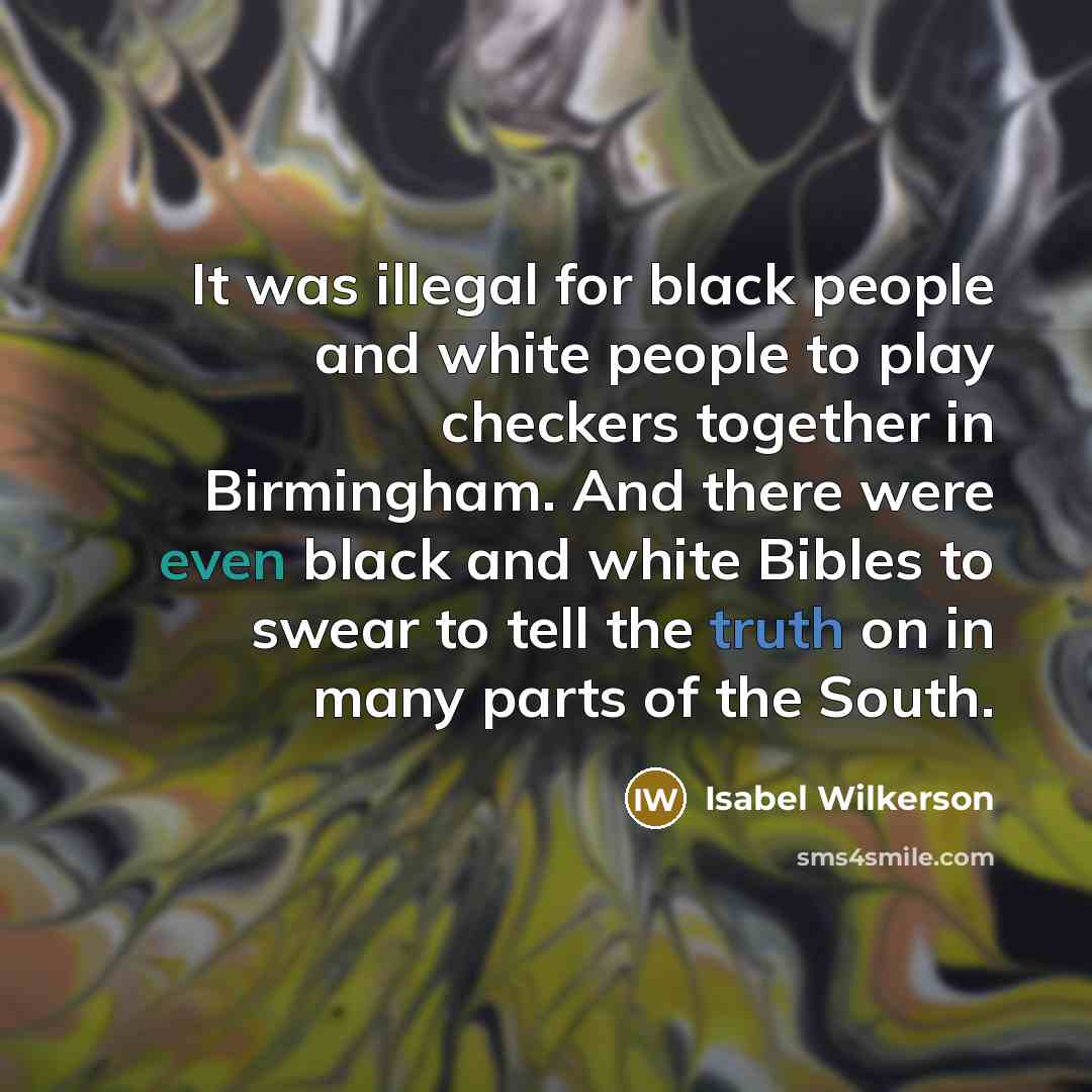 “It was illegal for black people and white people to play checkers together in Birmingham. And there were even black and white Bibles to swear to tell the truth on in many parts of the South.” quote by Isabel Wilkerson