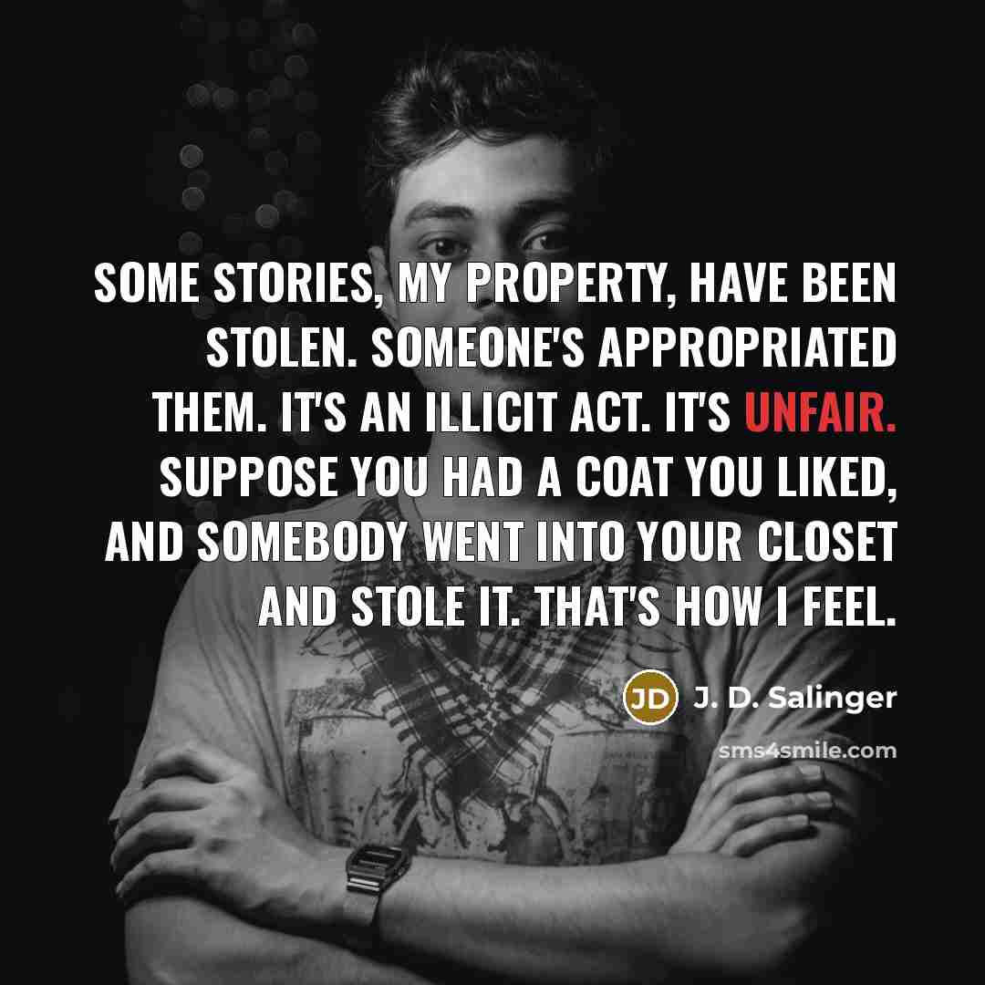 “Some stories, my property, have been stolen. Someone's appropriated them. It's an illicit act. It's unfair. Suppose you had a coat you liked, and somebody went into your closet and stole it. That's how I feel.” quote by J. D. Salinger