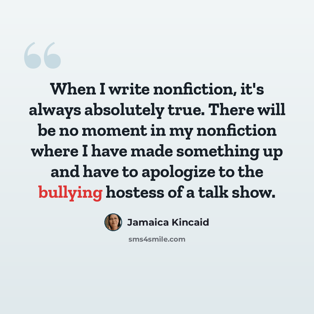 “When I write nonfiction, it's always absolutely true. There will be no moment in my nonfiction where I have made something up and have to apologize to the bullying hostess of a talk show.” quote by Jamaica Kincaid