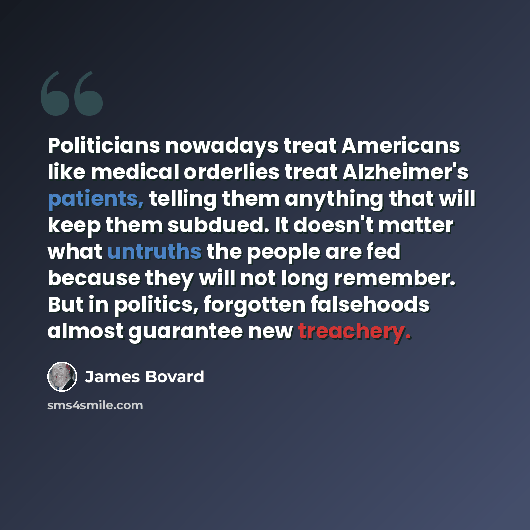 “Politicians nowadays treat Americans like medical orderlies treat Alzheimer's patients, telling them anything that will keep them subdued. It doesn't matter what untruths the people are fed because they will not long remember. But in politics, forgotten falsehoods almost guarantee new treachery.” quote by James Bovard