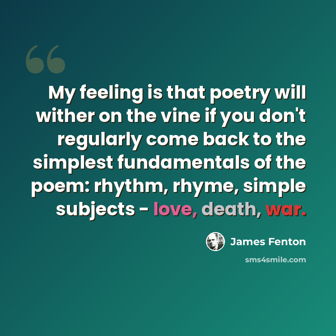 “My feeling is that poetry will wither on the vine if you don't regularly come back to the simplest fundamentals of the poem: rhythm, rhyme, simple subjects - love, death, war.” quote by James Fenton