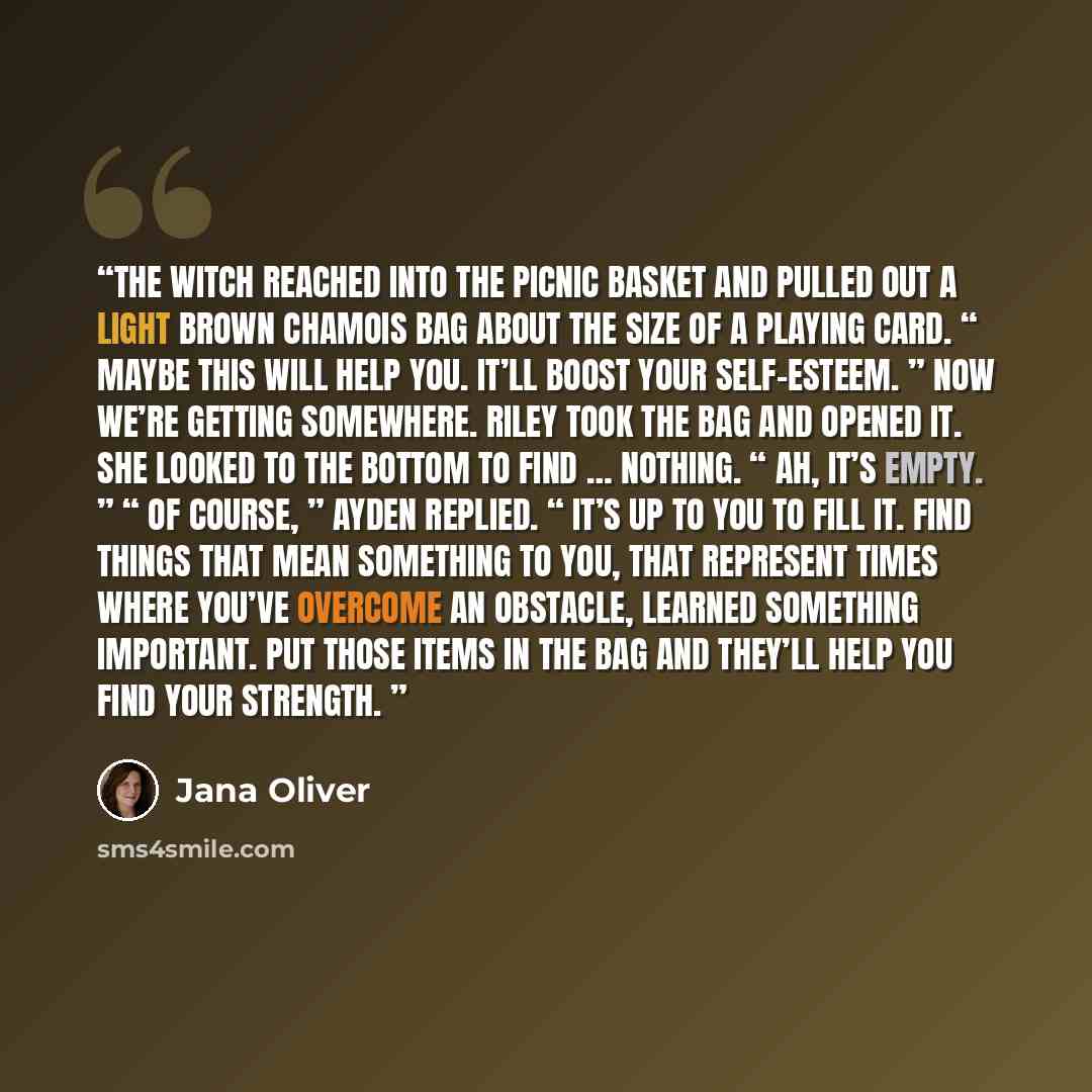 “The witch reached into the picnic basket and pulled out a light brown chamois bag about the size of a playing card. “ Maybe this will help you. It’ll boost your self-esteem. ” Now we’re getting somewhere. Riley took the bag and opened it. She looked to the bottom to find … nothing. “ Ah, it’s…” quote by Jana Oliver