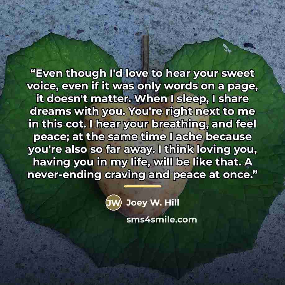 “Even though I'd love to hear your sweet voice, even if it was only words on a page, it doesn't matter. When I sleep, I share dreams with you. You're right next to me in this cot. I hear your breathing, and feel peace; at the same time I ache because you're also so far away. I think loving you…” quote by Joey W. Hill
