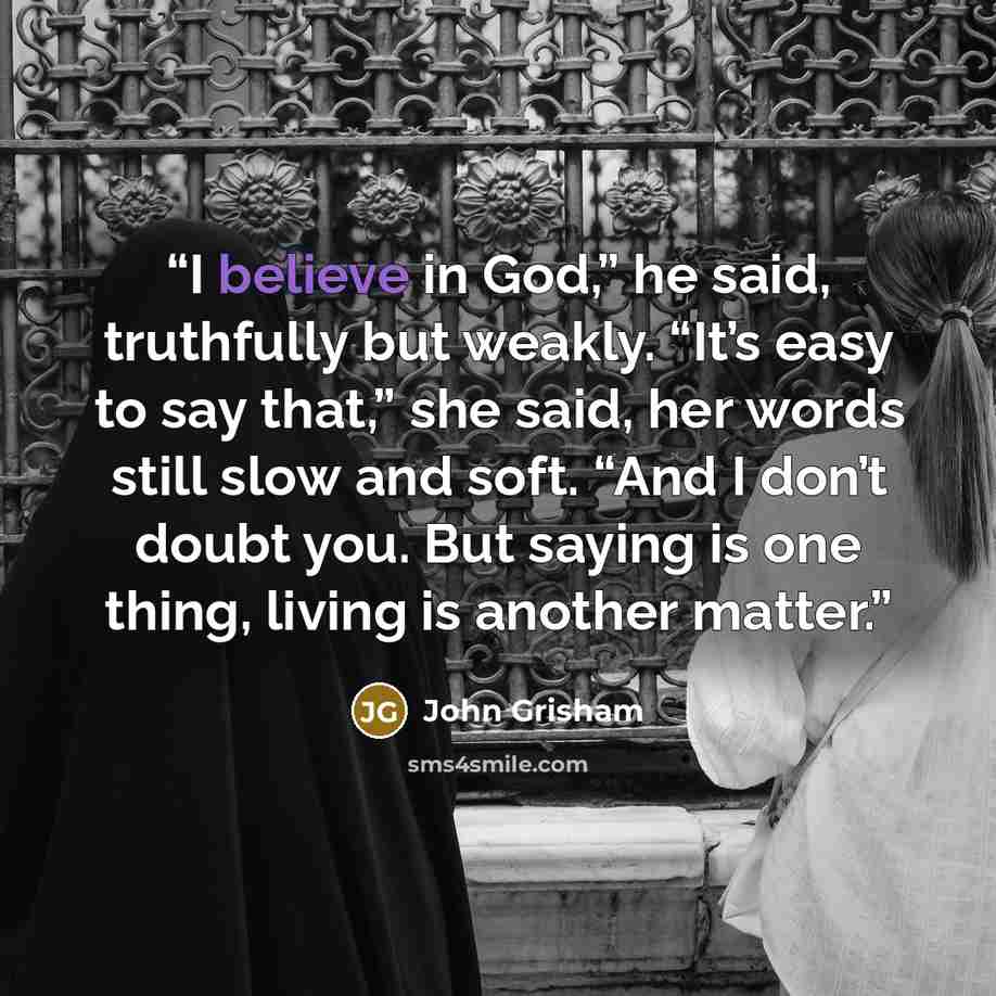 “I believe in God,” he said, truthfully but weakly. “It’s easy to say that,” she said, her words still slow and soft. “And I don’t doubt you. But saying is one thing, living is another matter.” quote by John Grisham