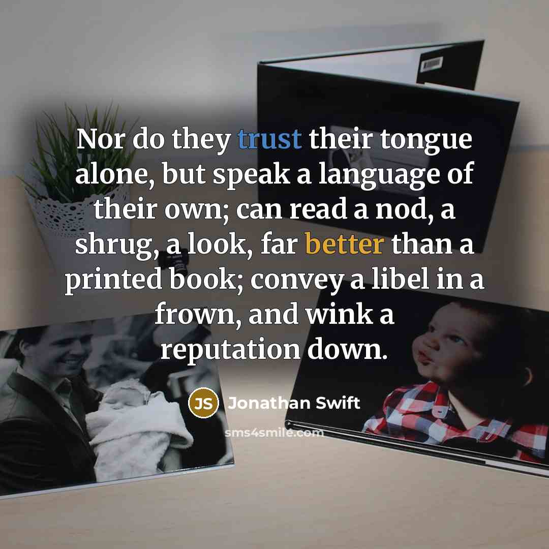 “Nor do they trust their tongue alone, but speak a language of their own; can read a nod, a shrug, a look, far better than a printed book; convey a libel in a frown, and wink a reputation down.” quote by Jonathan Swift