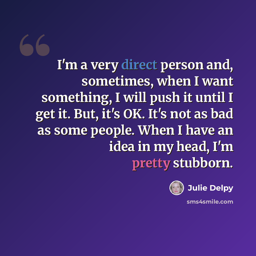 “I'm a very direct person and, sometimes, when I want something, I will push it until I get it. But, it's OK. It's not as bad as some people. When I have an idea in my head, I'm pretty stubborn.” quote by Julie Delpy