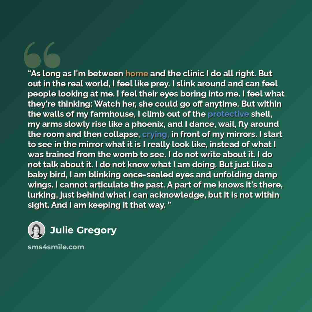 “As long as I'm between home and the clinic I do all right. But out in the real world, I feel like prey. I slink around and can feel people looking at me. I feel their eyes boring into me. I feel what they're thinking: Watch her, she could go off anytime. But within the walls of my farmhouse, I…” quote by Julie Gregory