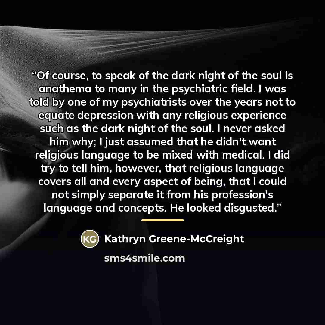 “Of course, to speak of the dark night of the soul is anathema to many in the psychiatric field. I was told by one of my psychiatrists over the years not to equate depression with any religious experience such as the dark night of the soul. I never asked him why; I just assumed that he didn't want…” quote by Kathryn Greene-McCreight