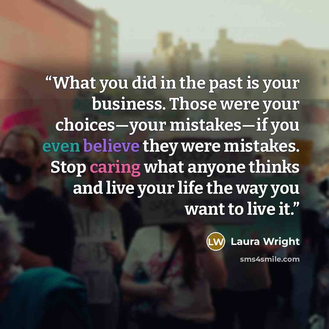 “What you did in the past is your business. Those were your choices—your mistakes—if you even believe they were mistakes. Stop caring what anyone thinks and live your life the way you want to live it.” quote by Laura Wright