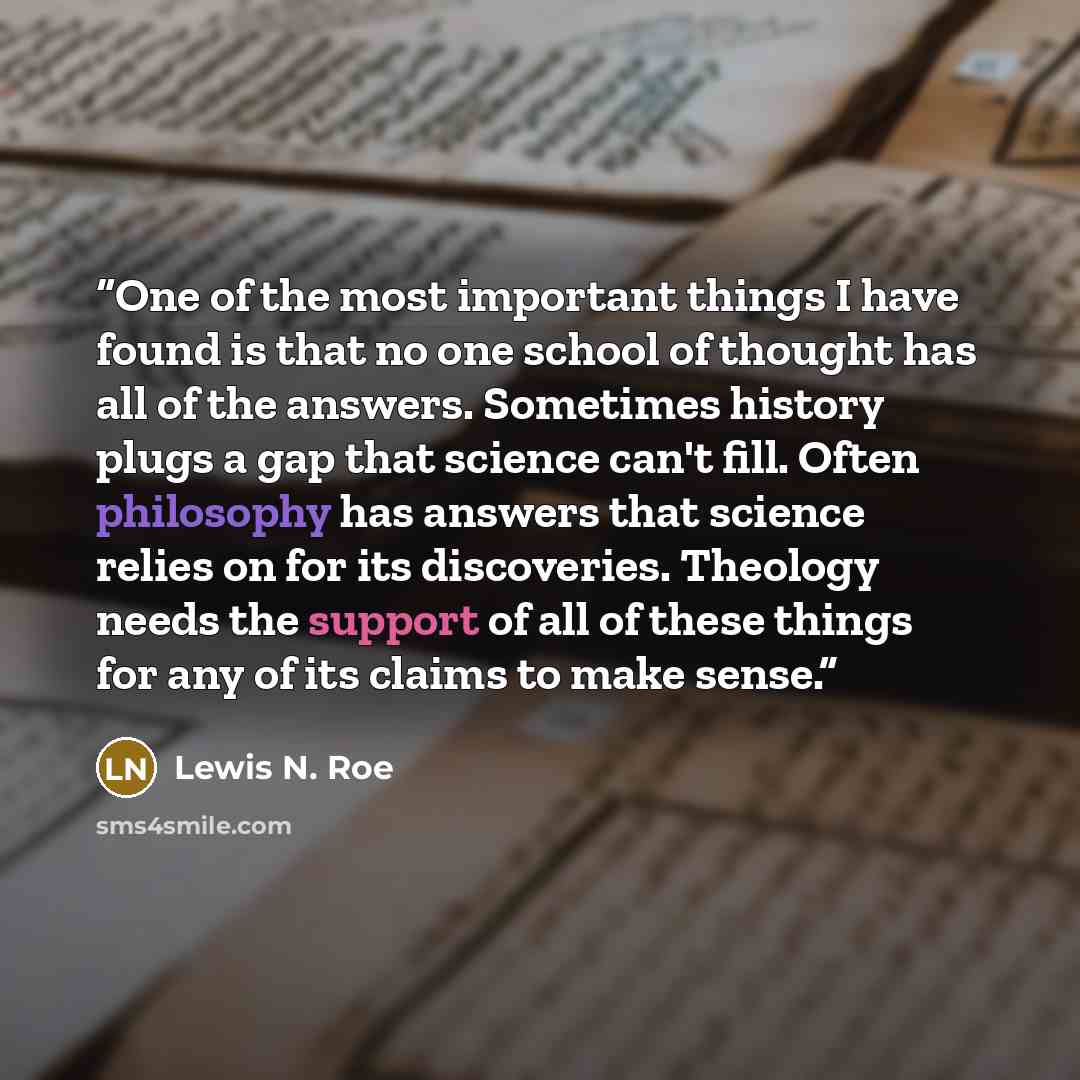 “One of the most important things I have found is that no one school of thought has all of the answers. Sometimes history plugs a gap that science can't fill. Often philosophy has answers that science relies on for its discoveries. Theology needs the support of all of these things for any of its…” quote by Lewis N. Roe