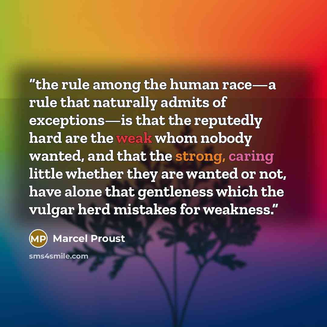 “the rule among the human race—a rule that naturally admits of exceptions—is that the reputedly hard are the weak whom nobody wanted, and that the strong, caring little whether they are wanted or not, have alone that gentleness which the vulgar herd mistakes for weakness.” quote by Marcel Proust