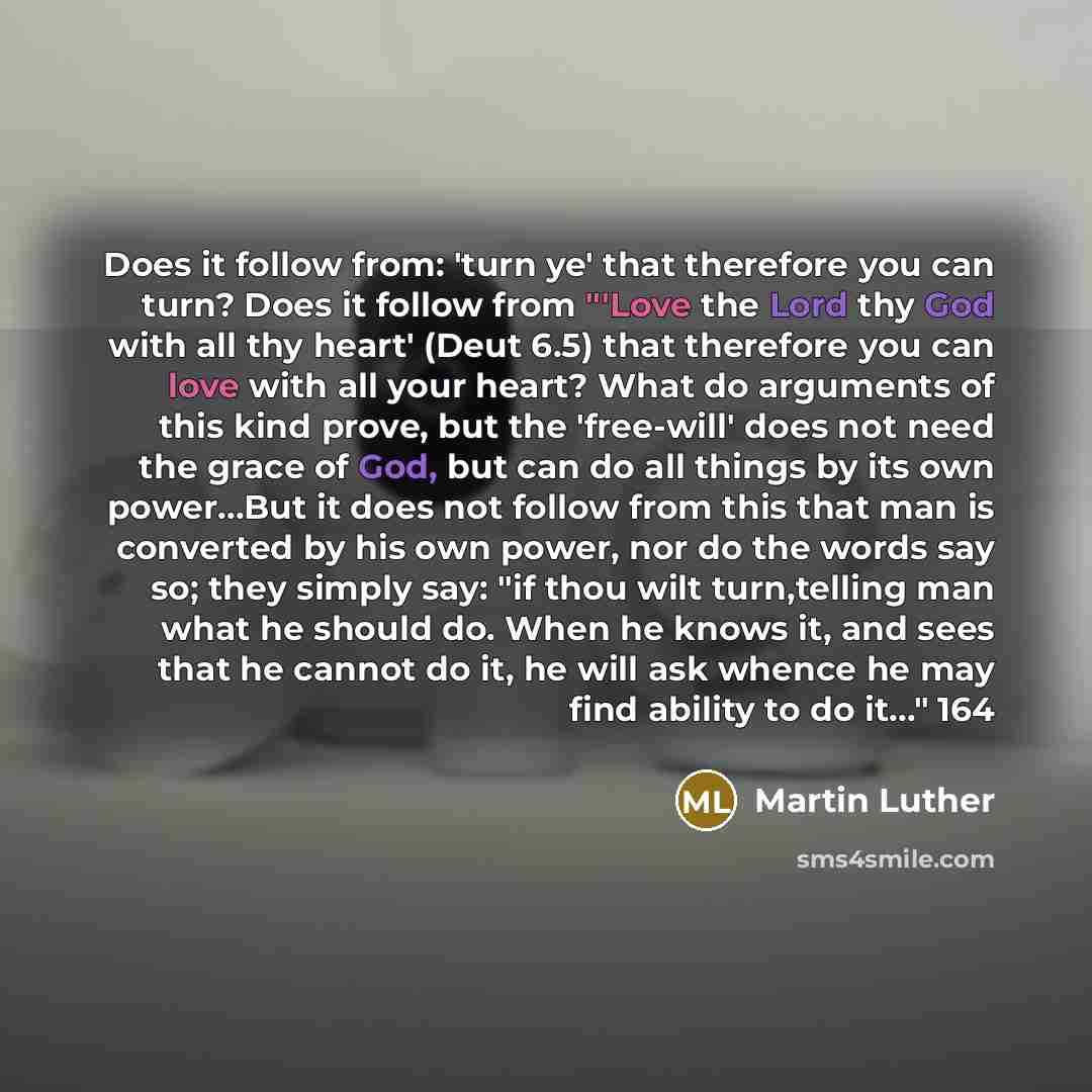 “Does it follow from: 'turn ye' that therefore you can turn? Does it follow from "'Love the Lord thy God with all thy heart' (Deut 6.5) that therefore you can love with all your heart? What do arguments of this kind prove, but the 'free-will' does not need the grace of God, but can do all things by…” quote by Martin Luther