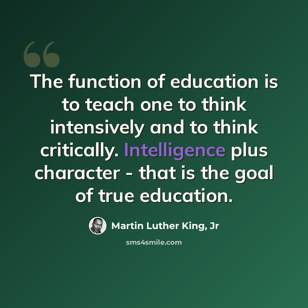 “The function of education is to teach one to think intensively and to think critically. Intelligence plus character - that is the goal of true education.” quote by Martin Luther King, Jr