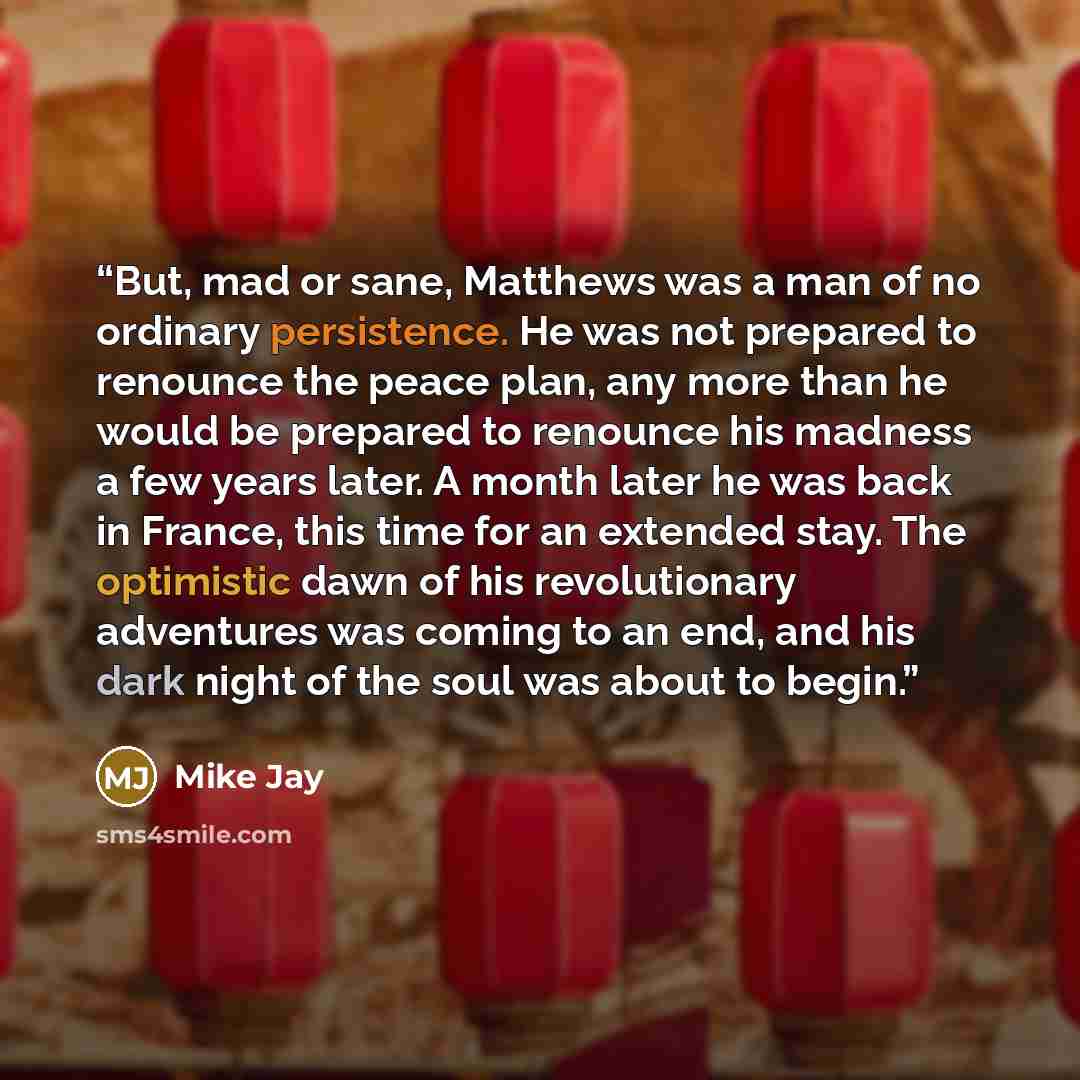 “But, mad or sane, Matthews was a man of no ordinary persistence. He was not prepared to renounce the peace plan, any more than he would be prepared to renounce his madness a few years later. A month later he was back in France, this time for an extended stay. The optimistic dawn of his…” quote by Mike Jay