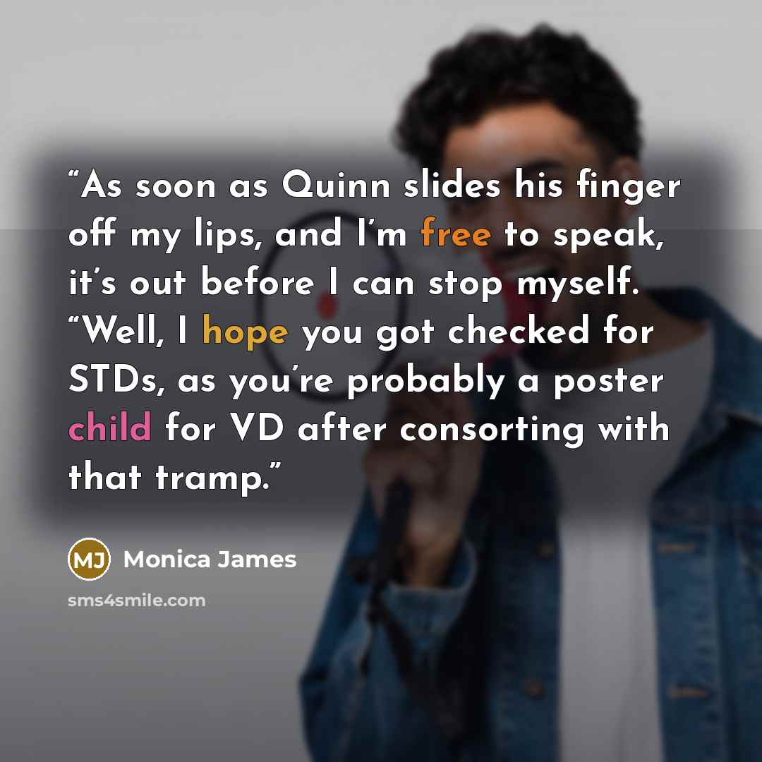 “As soon as Quinn slides his finger off my lips, and I’m free to speak, it’s out before I can stop myself. “Well, I hope you got checked for STDs, as you’re probably a poster child for VD after consorting with that tramp.” quote by Monica James